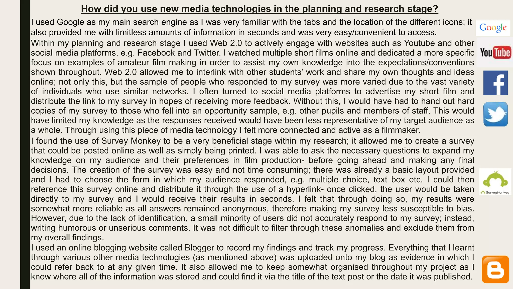 How did you use new media technologies in the planning and research stage?
Within my planning and research stage I used Web 2.0 to actively engage with websites such as Youtube and other
social media platforms, e.g. Facebook and Twitter. I watched multiple short films online and dedicated a more specific
focus on examples of amateur film making in order to assist my own knowledge into the expectations/conventions
shown throughout. Web 2.0 allowed me to interlink with other students’ work and share my own thoughts and ideas
online; not only this, but the sample of people who responded to my survey was more varied due to the vast variety
of individuals who use similar networks. I often turned to social media platforms to advertise my short film and
distribute the link to my survey in hopes of receiving more feedback. Without this, I would have had to hand out hard
copies of my survey to those who fell into an opportunity sample, e.g. other pupils and members of staff. This would
have limited my knowledge as the responses received would have been less representative of my target audience as
a whole. Through using this piece of media technology I felt more connected and active as a filmmaker.
I found the use of Survey Monkey to be a very beneficial stage within my research; it allowed me to create a survey
that could be posted online as well as simply being printed. I was able to ask the necessary questions to expand my
knowledge on my audience and their preferences in film production- before going ahead and making any final
decisions. The creation of the survey was easy and not time consuming; there was already a basic layout provided
and I had to choose the form in which my audience responded, e.g. multiple choice, text box etc. I could then
reference this survey online and distribute it through the use of a hyperlink- once clicked, the user would be taken
directly to my survey and I would receive their results in seconds. I felt that through doing so, my results were
somewhat more reliable as all answers remained anonymous, therefore making my survey less susceptible to bias.
However, due to the lack of identification, a small minority of users did not accurately respond to my survey; instead,
writing humorous or unserious comments. It was not difficult to filter through these anomalies and exclude them from
my overall findings.
I used an online blogging website called Blogger to record my findings and track my progress. Everything that I learnt
through various other media technologies (as mentioned above) was uploaded onto my blog as evidence in which I
could refer back to at any given time. It also allowed me to keep somewhat organised throughout my project as I
know where all of the information was stored and could find it via the title of the text post or the date it was published.
I used Google as my main search engine as I was very familiar with the tabs and the location of the different icons; it
also provided me with limitless amounts of information in seconds and was very easy/convenient to access.
 