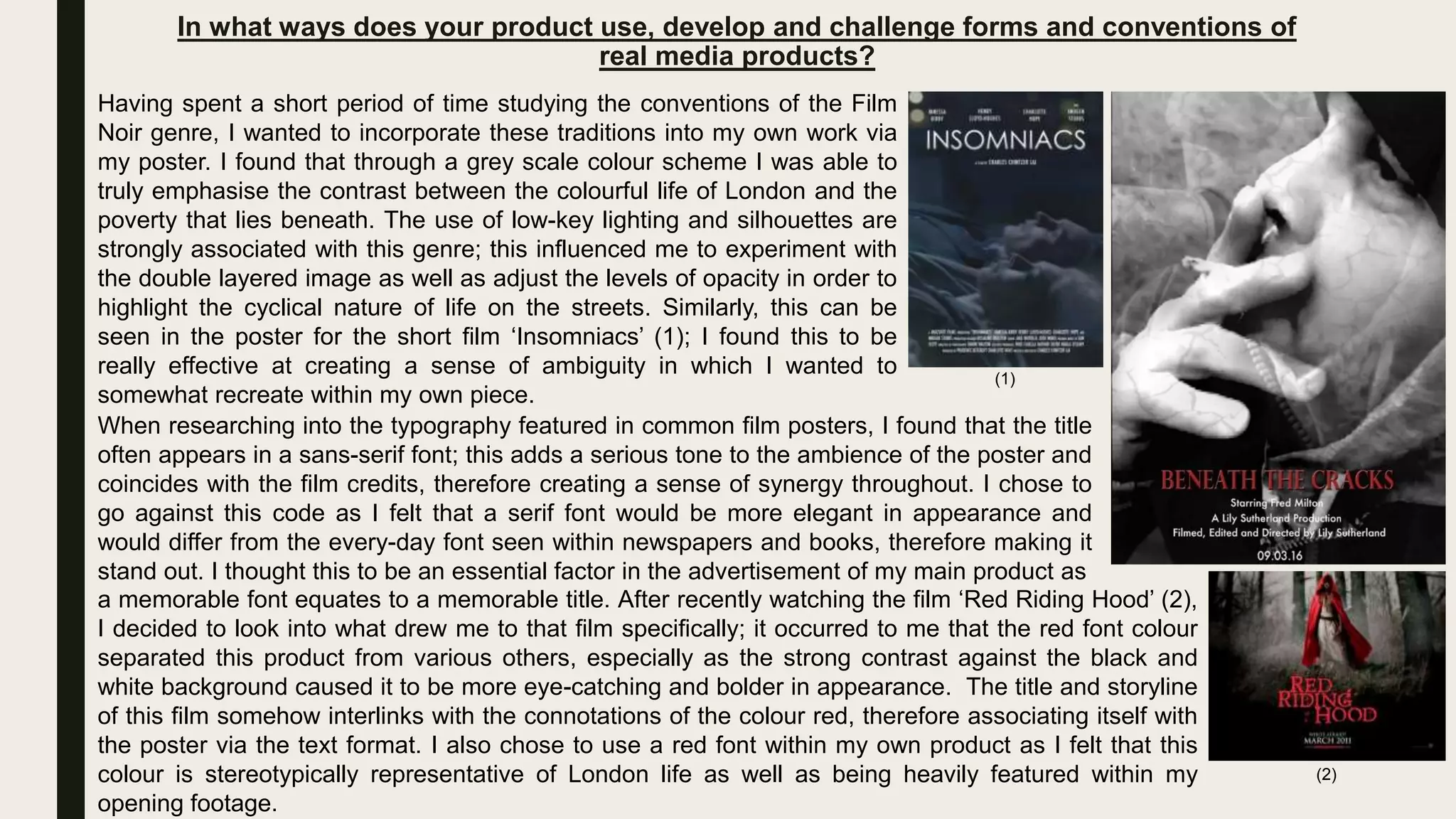 In what ways does your product use, develop and challenge forms and conventions of
real media products?
Having spent a short period of time studying the conventions of the Film
Noir genre, I wanted to incorporate these traditions into my own work via
my poster. I found that through a grey scale colour scheme I was able to
truly emphasise the contrast between the colourful life of London and the
poverty that lies beneath. The use of low-key lighting and silhouettes are
strongly associated with this genre; this influenced me to experiment with
the double layered image as well as adjust the levels of opacity in order to
highlight the cyclical nature of life on the streets. Similarly, this can be
seen in the poster for the short film ‘Insomniacs’ (1); I found this to be
really effective at creating a sense of ambiguity in which I wanted to
somewhat recreate within my own piece.
(1)
When researching into the typography featured in common film posters, I found that the title
often appears in a sans-serif font; this adds a serious tone to the ambience of the poster and
coincides with the film credits, therefore creating a sense of synergy throughout. I chose to
go against this code as I felt that a serif font would be more elegant in appearance and
would differ from the every-day font seen within newspapers and books, therefore making it
stand out. I thought this to be an essential factor in the advertisement of my main product as
a memorable font equates to a memorable title. After recently watching the film ‘Red Riding Hood’ (2),
I decided to look into what drew me to that film specifically; it occurred to me that the red font colour
separated this product from various others, especially as the strong contrast against the black and
white background caused it to be more eye-catching and bolder in appearance. The title and storyline
of this film somehow interlinks with the connotations of the colour red, therefore associating itself with
the poster via the text format. I also chose to use a red font within my own product as I felt that this
colour is stereotypically representative of London life as well as being heavily featured within my
opening footage.
(2)
 