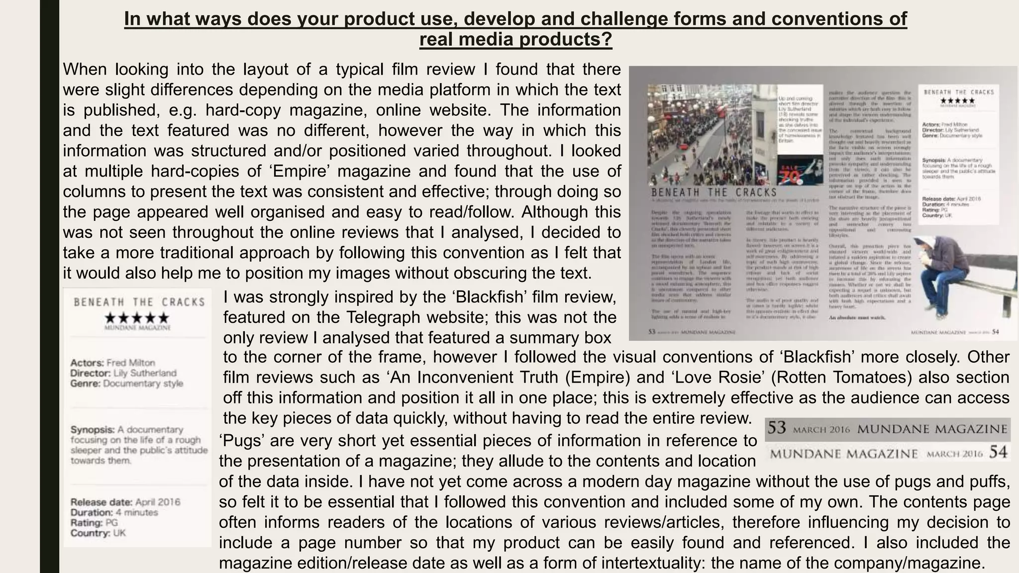 In what ways does your product use, develop and challenge forms and conventions of
real media products?
(1)
When looking into the layout of a typical film review I found that there
were slight differences depending on the media platform in which the text
is published, e.g. hard-copy magazine, online website. The information
and the text featured was no different, however the way in which this
information was structured and/or positioned varied throughout. I looked
at multiple hard-copies of ‘Empire’ magazine and found that the use of
columns to present the text was consistent and effective; through doing so
the page appeared well organised and easy to read/follow. Although this
was not seen throughout the online reviews that I analysed, I decided to
take a more traditional approach by following this convention as I felt that
it would also help me to position my images without obscuring the text.
I was strongly inspired by the ‘Blackfish’ film review,
featured on the Telegraph website; this was not the
only review I analysed that featured a summary box
to the corner of the frame, however I followed the visual conventions of ‘Blackfish’ more closely. Other
film reviews such as ‘An Inconvenient Truth (Empire) and ‘Love Rosie’ (Rotten Tomatoes) also section
off this information and position it all in one place; this is extremely effective as the audience can access
the key pieces of data quickly, without having to read the entire review.
‘Pugs’ are very short yet essential pieces of information in reference to
the presentation of a magazine; they allude to the contents and location
of the data inside. I have not yet come across a modern day magazine without the use of pugs and puffs,
so felt it to be essential that I followed this convention and included some of my own. The contents page
often informs readers of the locations of various reviews/articles, therefore influencing my decision to
include a page number so that my product can be easily found and referenced. I also included the
magazine edition/release date as well as a form of intertextuality: the name of the company/magazine.
 