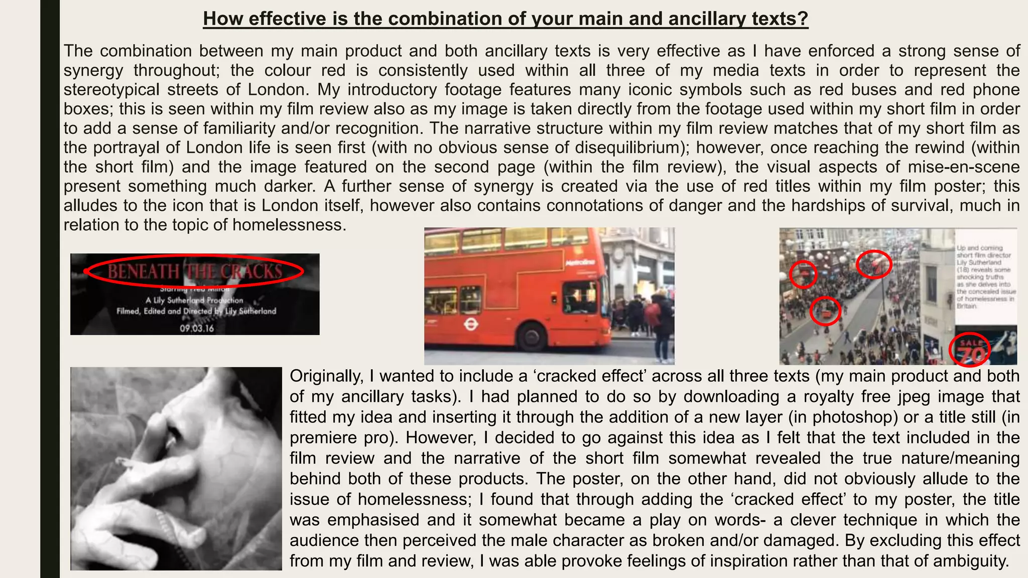 How effective is the combination of your main and ancillary texts?
The combination between my main product and both ancillary texts is very effective as I have enforced a strong sense of
synergy throughout; the colour red is consistently used within all three of my media texts in order to represent the
stereotypical streets of London. My introductory footage features many iconic symbols such as red buses and red phone
boxes; this is seen within my film review also as my image is taken directly from the footage used within my short film in order
to add a sense of familiarity and/or recognition. The narrative structure within my film review matches that of my short film as
the portrayal of London life is seen first (with no obvious sense of disequilibrium); however, once reaching the rewind (within
the short film) and the image featured on the second page (within the film review), the visual aspects of mise-en-scene
present something much darker. A further sense of synergy is created via the use of red titles within my film poster; this
alludes to the icon that is London itself, however also contains connotations of danger and the hardships of survival, much in
relation to the topic of homelessness.
Originally, I wanted to include a ‘cracked effect’ across all three texts (my main product and both
of my ancillary tasks). I had planned to do so by downloading a royalty free jpeg image that
fitted my idea and inserting it through the addition of a new layer (in photoshop) or a title still (in
premiere pro). However, I decided to go against this idea as I felt that the text included in the
film review and the narrative of the short film somewhat revealed the true nature/meaning
behind both of these products. The poster, on the other hand, did not obviously allude to the
issue of homelessness; I found that through adding the ‘cracked effect’ to my poster, the title
was emphasised and it somewhat became a play on words- a clever technique in which the
audience then perceived the male character as broken and/or damaged. By excluding this effect
from my film and review, I was able provoke feelings of inspiration rather than that of ambiguity.
 