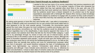 What have I learnt through my audience feedback?
I wanted to find out how many of my survey responders had previous experience with
the consumption of short films. To my surprise, majority of those who answered the
question stated that they had watched other short films in the past, with only 21%
stating that they had never watched one. Before this stage of my research, I had fears
that my audience would have a biased viewpoint on my product due to the typical
expectations associated with a full-length film (feature film); having a wider knowledge
of short films helped my audience to engage with my product as they could compare it
to other short films that they had watched and offer both a more critical and educated
response.
By asking what genre(s) of short film they were familiar with, I was able to incorporate a
variety of different codes and conventions into my own product that would relate back to
what appeared to be the most popular genres. Fortunately, the documentary genre
gained the most votes; this gave me more confidence to explore and develop upon the
typical documentary conventions as I felt that the audience would be attracted to my
product regardless due to the classification. It also became apparent that many of my
target viewers had watched short films that fell into the Horror/Thriller category; I used
this to my advantage through my choice of topic and use of mise-en-scene, as the
portrayal of life on the streets is seen to be quite dark and dismal in nature. Although the
genre of Animation appeared quite popular, I could not build upon this finding within my
own production piece due to not having the facilities/equipment to do so. As well as this,
animation films are typically less serious and more for entertainment purposes rather
than that of education, and would therefore juxtapose the topic of homelessness and
appear more light-hearted, e.g. cartoons. Crime/action were almost identical in
popularity and although I have included some elements of crime (e.g. in reference to
prison and alcoholism), I chose to steer clear of romantic codes and conventions as I felt
this would jeopardise my desired impact and the serious tone of my product.
 