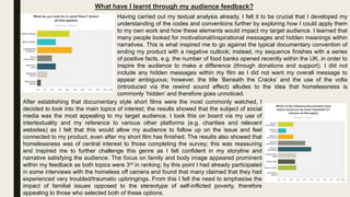 What have I learnt through my audience feedback?
Having carried out my textual analysis already, I felt it to be crucial that I developed my
understanding of the codes and conventions further by exploring how I could apply them
to my own work and how these elements would impact my target audience. I learned that
many people looked for motivational/inspirational messages and hidden meanings within
narratives. This is what inspired me to go against the typical documentary convention of
ending my product with a negative outlook; instead, my sequence finishes with a series
of positive facts, e.g. the number of food banks opened recently within the UK, in order to
inspire the audience to make a difference (through donations and support). I did not
include any hidden messages within my film as I did not want my overall message to
appear ambiguous; however, the title ‘Beneath the Cracks’ and the use of the volta
(introduced via the rewind sound effect) alludes to the idea that homelessness is
commonly ‘hidden’ and therefore goes unnoticed.
After establishing that documentary style short films were the most commonly watched, I
decided to look into the main topics of interest; the results showed that the subject of social
media was the most appealing to my target audience. I took this on board via my use of
intertextuality and my reference to various other platforms (e.g. charities and relevant
websites) as I felt that this would allow my audience to follow up on the issue and feel
connected to my product, even after my short film has finished. The results also showed that
homelessness was of central interest to those completing the survey; this was reassuring
and inspired me to further challenge this genre as I felt confident in my storyline and
narrative satisfying the audience. The focus on family and body image appeared prominent
within my feedback as both topics were 3rd in ranking; by this point I had already participated
in some interviews with the homeless off camera and found that many claimed that they had
experienced very troubled/traumatic upbringings. From this I felt the need to emphasise the
impact of familial issues opposed to the stereotype of self-inflicted poverty, therefore
appealing to those who selected both of these options.
 