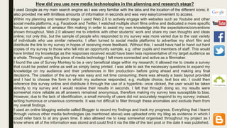 How did you use new media technologies in the planning and research stage?
Within my planning and research stage I used Web 2.0 to actively engage with websites such as Youtube and other
social media platforms, e.g. Facebook and Twitter. I watched multiple short films online and dedicated a more specific
focus on examples of amateur film making in order to assist my own knowledge into the expectations/conventions
shown throughout. Web 2.0 allowed me to interlink with other students’ work and share my own thoughts and ideas
online; not only this, but the sample of people who responded to my survey was more varied due to the vast variety
of individuals who use similar networks. I often turned to social media platforms to advertise my short film and
distribute the link to my survey in hopes of receiving more feedback. Without this, I would have had to hand out hard
copies of my survey to those who fell into an opportunity sample, e.g. other pupils and members of staff. This would
have limited my knowledge as the responses received would have been less representative of my target audience as
a whole. Through using this piece of media technology I felt more connected and active as a filmmaker.
I found the use of Survey Monkey to be a very beneficial stage within my research; it allowed me to create a survey
that could be posted online as well as simply being printed. I was able to ask the necessary questions to expand my
knowledge on my audience and their preferences in film production- before going ahead and making any final
decisions. The creation of the survey was easy and not time consuming; there was already a basic layout provided
and I had to choose the form in which my audience responded, e.g. multiple choice, text box etc. I could then
reference this survey online and distribute it through the use of a hyperlink- once clicked, the user would be taken
directly to my survey and I would receive their results in seconds. I felt that through doing so, my results were
somewhat more reliable as all answers remained anonymous, therefore making my survey less susceptible to bias.
However, due to the lack of identification, a small minority of users did not accurately respond to my survey; instead,
writing humorous or unserious comments. It was not difficult to filter through these anomalies and exclude them from
my overall findings.
I used an online blogging website called Blogger to record my findings and track my progress. Everything that I learnt
through various other media technologies (as mentioned above) was uploaded onto my blog as evidence in which I
could refer back to at any given time. It also allowed me to keep somewhat organised throughout my project as I
know where all of the information was stored and could find it via the title of the text post or the date it was published.
I used Google as my main search engine as I was very familiar with the tabs and the location of the different icons; it
also provided me with limitless amounts of information in seconds and was very easy/convenient to access.
 