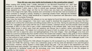 How did you use new media technologies in the construction stage?
When creating both ancillary texts I initially attempted to use Microsoft PowerPoint as I didn’t feel
confident in the workings of other editing software programmes. I created a basic layout for my film
poster and presented it within class in order to receive peer assessed feedback. I learned that my
image appeared as a ‘block image’ and that my font choice was very basic and unprofessional (as
shown in the image to the right). Many students even commented on the fact that I had not included any
colour correction or changes in opacity, resulting in a seemingly amateur finish. Although this feedback
was somewhat critical, I found it really beneficial as it inspired me to experiment with alternative media
technologies, such as Adobe Photoshop.
I didn’t have the Adobe Photoshop CS6 software on my own laptop but found that when only editing on school grounds I
struggled with my time management. I then took it upon myself to download the programme on a trial basis; this then
allowed me to continue the construction and editing process within my own time. Having not used this piece of technology
within AS, I struggled to get to grips with the way in which it worked. I watched various YouTube tutorials online and took
advantage of Web 2.0 once more to gain a basic understanding of the software itself; I also found myself on multiple
online media forums in which users could ask questions and discuss how to perform certain actions/effects and the
insertion of multiple layers. This helped me to structure the layout of both my poster and my review however I was still
unfamiliar with how to adjust the colour and lighting/brightness of the main images. I then used Blogger once more and
looked at a previous students blog from another school; this student had created a step by step guide on how to address
these editing issues. Overall, I found that I was becoming more confident with this software and that this can be seen on
my final versions of each ancillary task; I developed upon the limited knowledge that I had and challenged myself in the
exploration of new technologies.
Having used the Adobe Premiere Pro CS6 software throughout my AS coursework (e.g. the creation of an ancillary task,
animatic and Thriller film opening), I had a very rudimentary grasp on the key tools and elements to be used throughout
this process. However, having worked in mixed ability groups last year, I did not excel in this department and many
editing techniques went untaught. The making of a Film Noir trailer (‘The Last Letter’) refreshed my memory and gave me
the opportunity to familiarise myself with the technology once more, therefore allowing me to use this program to
assemble my main product. (do I need to write more about this?)
 