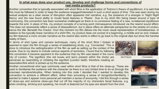 In what ways does your product use, develop and challenge forms and conventions of
real media products?
Another convention that is typically associated with short films is the application of Todorov’s theory of equilibrium; it is said that
this must be followed in order to keep the audience engaged/interested in such a short space of time. This was seen during my
textual analysis as a clear sense of disruption often appeared mid narrative, e.g. the presence of a stranger in ‘Night Night
Nancy’ and the new found ability to mould facial features in ‘Plastic’. Due to my short film being based around a topic of
controversy, this convention has been somewhat challenged as there is no conclusive feeling of a new, re-balanced equilibrium
towards the end; in place of this, my product consists of a turning point mid-sequence introduced via the rewind sound effect.
This does not necessarily reflect a sense of disequilibrium, but in place offers an alternate perspective on the streets of London-
hence the title ‘Beneath the Cracks’; from this moment my film delves into the more visual representation of homelessness. In
relation to the typically linear narrative of a sh0rt film, my product does not consist of a beginning, a middle and an end; instead,
my film features a more circular narrative as the rewind also works in effect to go back to the original clips but show the harsher
reality of them.
In terms of shot types and camera techniques, many of the short films I looked at
seemed to open the film through a series of establishing shots, e.g. ‘Connected’. This is
done to introduce the setting/location of the film as well as setting up the context of the
scene. Due to my desire to include various aspects of semiotics, I found that by following
this convention it became apparent to the audience that my film was based in the iconic
city of London. The signifiers (the red buses and taxi’s present within the shots) are
perceived as resembling or imitating the signified (London itself), therefore creating an
association/link which is picked up by the audience.
Another conventional shot type commonly used within short films is that of the close-up. These are
used to familiarise the audience with the character as there is a very limited time to do so through the
onscreen narrative/storyline. When looking into this code I decided that I wanted to develop this
convention to achieve a different effect; rather than provoking a sense of recognition/familiarity, I
wanted to make it appear more personal yet maintain a sense of anonymity. I did this through a series
of close-ups and extreme close-ups that cut off the majority of my characters facial features, e.g.
when smoking, drinking and speaking, his mouth is featured but his eyes are absent from the shot.
(‘Connected’)(My Product)
(My Product)
(‘Unwind’)
 