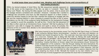 In what ways does your product use, develop and challenge forms and conventions of
real media products?
Within my textual analysis of short films, the title sequences typically appeared on
top of the action at the beginning of the film, as seen in ‘Lovesick’, ‘Night Night
Nancy’ and ‘Plastic’. By having the titles appear over the action, time is saved and
the footage remains consistent and unbroken. However, I decided that I wanted to
challenge this convention and have my title sequence appear on a black screen; I
made this decision based on the fact that I wanted the audience to engage with the
title and the meaning behind it- when choosing to present the title on top of action,
filmmakers run the risk of the audience being distracted by the background footage
and I wanted to avoid this possibility. As well as this, I found that the placement of
the titles is often used as an introductory focus, however I felt that by placing it mid-
sequence I was able to engage the audience and spark a sense of curiosity; the
presence of the on-screen facts alludes to the nature/direction of the film before the
title is even present.
After being inspired by the documentary series ‘Can’t Pay We Will Take It Away’ on Channel
5 and numerous Micheal Moore documentaries, I decided to add facts and statistics via
consistent text inserts throughout my film. This could also have been done through the use
of a voice-over, however, due to being told that both my filming and audio recording
equipment were not permitted, I did not have the necessary authorization to go ahead with
this process. As well as this, a book I read as part of my research called ‘Documentary
Storytelling: Creative Nonfiction on Screen’ states that documentaries should ‘demand the
active engagement’ of the audience; I feel that through reading the facts themselves the
audience must stay focused and pay close attention in order to fully process the information,
whereas a voiceover may encourage them to be more passive in their response. I felt that
my central focus/topic was an area that too often resulted in a passive response from the
public (inspiring my choice of title- ‘Beneath the Cracks’ so my main initiative was to go
against this lack of social engagement and prioritise the issue that is homelessness.
(My Product Title)
(‘Night Night Nancy’ Title) (‘Lovesick’ Title)
(‘Plastic’ Title)
 