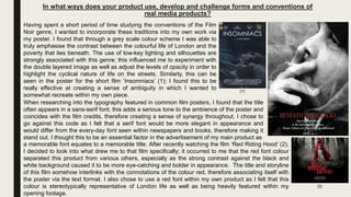 In what ways does your product use, develop and challenge forms and conventions of
real media products?
Having spent a short period of time studying the conventions of the Film
Noir genre, I wanted to incorporate these traditions into my own work via
my poster. I found that through a grey scale colour scheme I was able to
truly emphasise the contrast between the colourful life of London and the
poverty that lies beneath. The use of low-key lighting and silhouettes are
strongly associated with this genre; this influenced me to experiment with
the double layered image as well as adjust the levels of opacity in order to
highlight the cyclical nature of life on the streets. Similarly, this can be
seen in the poster for the short film ‘Insomniacs’ (1); I found this to be
really effective at creating a sense of ambiguity in which I wanted to
somewhat recreate within my own piece.
(1)
When researching into the typography featured in common film posters, I found that the title
often appears in a sans-serif font; this adds a serious tone to the ambience of the poster and
coincides with the film credits, therefore creating a sense of synergy throughout. I chose to
go against this code as I felt that a serif font would be more elegant in appearance and
would differ from the every-day font seen within newspapers and books, therefore making it
stand out. I thought this to be an essential factor in the advertisement of my main product as
a memorable font equates to a memorable title. After recently watching the film ‘Red Riding Hood’ (2),
I decided to look into what drew me to that film specifically; it occurred to me that the red font colour
separated this product from various others, especially as the strong contrast against the black and
white background caused it to be more eye-catching and bolder in appearance. The title and storyline
of this film somehow interlinks with the connotations of the colour red, therefore associating itself with
the poster via the text format. I also chose to use a red font within my own product as I felt that this
colour is stereotypically representative of London life as well as being heavily featured within my
opening footage.
(2)
 