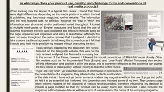 In what ways does your product use, develop and challenge forms and conventions of
real media products?
(1)
When looking into the layout of a typical film review I found that there
were slight differences depending on the media platform in which the text
is published, e.g. hard-copy magazine, online website. The information
and the text featured was no different, however the way in which this
information was structured and/or positioned varied throughout. I looked
at multiple hard-copies of ‘Empire’ magazine and found that the use of
columns to present the text was consistent and effective; through doing so
the page appeared well organised and easy to read/follow. Although this
was not seen throughout the online reviews that I analysed, I decided to
take a more traditional approach by following this convention as I felt that
it would also help me to position my images without obscuring the text.
I was strongly inspired by the ‘Blackfish’ film review,
featured on the Telegraph website; this was not the
only review I analysed that featured a summary box
to the corner of the frame, however I followed the visual conventions of ‘Blackfish’ more closely. Other
film reviews such as ‘An Inconvenient Truth (Empire) and ‘Love Rosie’ (Rotten Tomatoes) also section
off this information and position it all in one place; this is extremely effective as the audience can access
the key pieces of data quickly, without having to read the entire review.
‘Pugs’ are very short yet essential pieces of information in reference to
the presentation of a magazine; they allude to the contents and location
of the data inside. I have not yet come across a modern day magazine without the use of pugs and puffs,
so felt it to be essential that I followed this convention and included some of my own. The contents page
often informs readers of the locations of various reviews/articles, therefore influencing my decision to
include a page number so that my product can be easily found and referenced. I also included the
magazine edition/release date as well as a form of intertextuality: the name of the company/magazine.
 