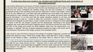 In what ways does your product use, develop and challenge forms and conventions of
real media products?
I was heavily influenced by the layout of Empire magazine and the way in which they chose
to structure their reviews. One convention that I found to be interesting was the insertion of a
white text box which overlapped the headline image; this text box consisted of a small
synopsis/summary of the upcoming review and the media text in which it was based. I found
this to be very effective as it has been said that audiences are more likely to be drawn to
small sections of text, therefore drawing in the attention of the reader and giving them the
general information- it is at this point that the reader deciphers whether or not they are
interested enough to read on. I chose to follow this convention, however instead of using
bullet points to separate my information, I used a simple one liner in a larger font which stated
the nature of the film, the director (myself) and the storyline/plot. According to the typical
image/text ratio used within the Empire magazine layout, this text box should not cover more
that 20% of the image and should not divert attention away from the central focus, e.g.
characters or settings. The box is always positioned towards the edge of the frame and is
never featured in the centre of the image, as seen in the examples shown.
I also chose to use a font that is typical to the writings of everyday magazines, journals and
articles that depict the news. These fonts usually follow a serif style text in order to appear
easier for the reader to follow ; according to the article ‘Serif vs. Sans for Text in Print’
(https://www.fonts.com/content/learning/fontology/level-1/type-anatomy/serif-vs-sans-for-text-
in-print) the use of serif’s has also been credited to increase readability and reading speed as
they help the eye ‘travel across the line’. However, due to many serif fonts standing for
decorative purposes, many jeopardise the legibility of the font itself, meaning that I had to be
very precise in my selection. I took both italics and roman typography into account when
following this convention.
(My Product)
(Empire Magazine)
(Empire Magazine)
 
