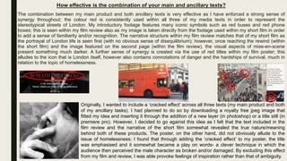 How effective is the combination of your main and ancillary texts?
The combination between my main product and both ancillary texts is very effective as I have enforced a strong sense of
synergy throughout; the colour red is consistently used within all three of my media texts in order to represent the
stereotypical streets of London. My introductory footage features many iconic symbols such as red buses and red phone
boxes; this is seen within my film review also as my image is taken directly from the footage used within my short film in order
to add a sense of familiarity and/or recognition. The narrative structure within my film review matches that of my short film as
the portrayal of London life is seen first (with no obvious sense of disequilibrium); however, once reaching the rewind (within
the short film) and the image featured on the second page (within the film review), the visual aspects of mise-en-scene
present something much darker. A further sense of synergy is created via the use of red titles within my film poster; this
alludes to the icon that is London itself, however also contains connotations of danger and the hardships of survival, much in
relation to the topic of homelessness.
Originally, I wanted to include a ‘cracked effect’ across all three texts (my main product and both
of my ancillary tasks). I had planned to do so by downloading a royalty free jpeg image that
fitted my idea and inserting it through the addition of a new layer (in photoshop) or a title still (in
premiere pro). However, I decided to go against this idea as I felt that the text included in the
film review and the narrative of the short film somewhat revealed the true nature/meaning
behind both of these products. The poster, on the other hand, did not obviously allude to the
issue of homelessness; I found that through adding the ‘cracked effect’ to my poster, the title
was emphasised and it somewhat became a play on words- a clever technique in which the
audience then perceived the male character as broken and/or damaged. By excluding this effect
from my film and review, I was able provoke feelings of inspiration rather than that of ambiguity.
 