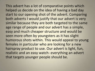 This advert has a lot of comparative points which
helped us decide on the idea of having a bad day
start to our opening shot of the advert. Comparing
both adverts I would justify that our advert is very
similar because they are both targeted to the same
age range of people and our advert has a simple,
easy and much cheaper structure and would be
seen more often by youngsters as it has slight
humorous shots within. This would appeal to young
females in particular who are looking for a new
hairspray product to use. Our advert is light, fun,
realistic and an easy watch- everything an advert
that targets younger people should be.
 