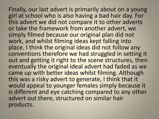 Finally, our last advert is primarily about on a young
girl at school who is also having a bad hair day. For
this advert we did not compare it to other adverts
or take the framework from another advert, we
simply filmed because our original plan did not
work, and whilst filming ideas kept falling into
place. I think the original ideas did not follow any
conventions therefore we had struggled in setting it
out and getting it right to the scene structures, then
eventually the original ideal advert had faded as we
came up with better ideas whilst filming. Although
this was a risky advert to generate, I think that it
would appeal to younger females simply because it
is different and eye catching compared to any other
advert out there, structured on similar hair
products.
 