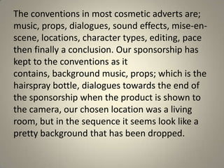 The conventions in most cosmetic adverts are;
music, props, dialogues, sound effects, mise-en-
scene, locations, character types, editing, pace
then finally a conclusion. Our sponsorship has
kept to the conventions as it
contains, background music, props; which is the
hairspray bottle, dialogues towards the end of
the sponsorship when the product is shown to
the camera, our chosen location was a living
room, but in the sequence it seems look like a
pretty background that has been dropped.
 