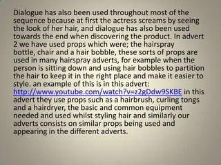 Dialogue has also been used throughout most of the
sequence because at first the actress screams by seeing
the look of her hair, and dialogue has also been used
towards the end when discovering the product. In advert
2 we have used props which were; the hairspray
bottle, chair and a hair bobble, these sorts of props are
used in many hairspray adverts, for example when the
person is sitting down and using hair bobbles to partition
the hair to keep it in the right place and make it easier to
style. an example of this is in this advert:
http://www.youtube.com/watch?v=z2gDdw9SKBE in this
advert they use props such as a hairbrush, curling tongs
and a hairdryer, the basic and common equipment
needed and used whilst styling hair and similarly our
adverts consists on similar props being used and
appearing in the different adverts.
 