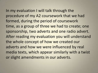 In my evaluation I will talk through the
procedure of my A2 coursework that we had
formed, during the period of coursework
time, as a group of three we had to create; one
sponsorship, two adverts and one radio advert.
After reading my evaluation you will understand
the whole concept of how we created our
adverts and how we were influenced by real
media texts, which appear similarly with a twist
or slight amendments in our adverts.
 