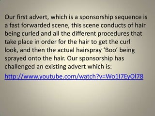 Our first advert, which is a sponsorship sequence is
a fast forwarded scene, this scene conducts of hair
being curled and all the different procedures that
take place in order for the hair to get the curl
look, and then the actual hairspray ‘Boo’ being
sprayed onto the hair. Our sponsorship has
challenged an existing advert which is:
http://www.youtube.com/watch?v=Wo1I7EyOl78
 