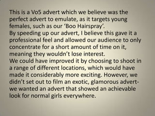 This is a Vo5 advert which we believe was the
perfect advert to emulate, as it targets young
females, such as our ‘Boo Hairspray’.
By speeding up our advert, I believe this gave it a
professional feel and allowed our audience to only
concentrate for a short amount of time on it,
meaning they wouldn’t lose interest.
We could have improved it by choosing to shoot in
a range of different locations, which would have
made it considerably more exciting. However, we
didn’t set out to film an exotic, glamorous advert-
we wanted an advert that showed an achievable
look for normal girls everywhere.
 