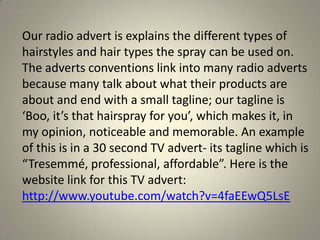 Our radio advert is explains the different types of
hairstyles and hair types the spray can be used on.
The adverts conventions link into many radio adverts
because many talk about what their products are
about and end with a small tagline; our tagline is
‘Boo, it’s that hairspray for you’, which makes it, in
my opinion, noticeable and memorable. An example
of this is in a 30 second TV advert- its tagline which is
“Tresemmé, professional, affordable”. Here is the
website link for this TV advert:
http://www.youtube.com/watch?v=4faEEwQ5LsE
 