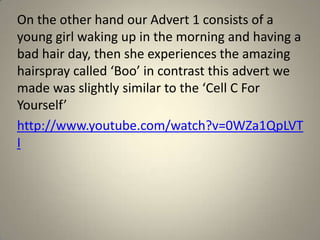 On the other hand our Advert 1 consists of a
young girl waking up in the morning and having a
bad hair day, then she experiences the amazing
hairspray called ‘Boo’ in contrast this advert we
made was slightly similar to the ‘Cell C For
Yourself’
http://www.youtube.com/watch?v=0WZa1QpLVT
I
 