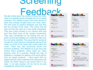 Screening
FeedbackWe also where given the chance to show our music
video to a selected group of people who fit our target
audience. This helped us get a first hand opinion of
what they actually thought about our music video.
The first piece of positive feedback was that they
like the concept of the video. This meant that the
idea we had was solid as it was easily interpreted.
They also made remarks to our camera work and
how they liked some of the camera movements.
They also commented on the editing and use of
green screen technologies as it made the video very
fun and easily relatable. The areas that the audience
thought we could improve included the pacing of the
video, as some of the shots didn‟t quite match the
music. There was also lip-syncing issues and
structure problems. This allowed us to go away and
amend these problems, which make our video
become more of a success. Overall this way of
feedback is excellent for getting a first hand opinion
from our target audience. I have learnt that my
target audience have understood the references and
spoofs we where trying to put across which in my
eyes is an epic success. All we had to do was
complete the small minor changes.
 