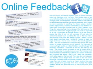 Our main source of audience feedback came for posting our video
online via Facebook and YouTube. This allowed use to get
genuine feedback from our chosen demographic so we are getting
the right points for development. From the feedback I learnt that
our audience appreciated the inter-textual references, which meant
we were successful in spoofing the chosen videos. Another
positive aspect that our audience commented on was the mise-en-
scene used throughout the video was of a high standard, and
things like costumes help them understand the references to the
other music videos. One thing that people said could be improved
on is that it could have a smoother ending, but at the point of
posting the video it was not fully complete. We did take this
comment on board when we editing the end for the final video.
With regards to the other text feedback online I posted it on all
major social networking sites. I felt that if I wanted to reach my
target audience, I had to used a medium that would appeal to
them. I also did the same on Facebook to try and get the most
amount of people commenting on my designs. This method is a
easy way to get results as it doesn't take a long time to get the
necessary information. I collected all the data and tally up the
totals. This method proved successful so now all have to do is to
continue to develop the idea that was chosen. The first idea that I
made proved to be a hit with my audience as it had the most votes
with comments like; 'stylish, I like it!' and 'I really love the design'
which is the response that I wanted. There was also a lot of people
who liked the second design which was noted as 'fun' and 'comic
book style'. Although these are positive comments, this is not the
image I am look to target my artist at. I want to attract the more
stylised people (who generally have more money) than slight
'geekish' people who would be attract to the bubbly comic book
design.
Online Feedback
 
