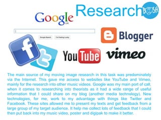 The main source of my moving image research in this task was predominately
via the Internet. This gave me access to websites like YouTube and Vimeo,
mainly for the research into other music videos. Google was my main port of call,
when it comes to researching into theorists as it had a wide range of useful
information that I could share on my blog (another media technology). New
technologies, for me, work to my advantage with things like Twitter and
Facebook. These sites allowed me to present my texts and get feedback from a
large group of my target audience. It help me collect lots of feedback that I could
then put back into my music video, poster and digipak to make it better.
Research
 