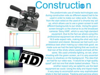 The predominate use of media technologies was
during construction side as different aspect had to be
used in order to make our video work. Our video,
from the start relied on the used of a chrome key set
up, which allows use to use a green screen to add
different backgrounds to our shots. Using the green
screen brought us the chance to us the broadcast
cameras „Sony HXR‟, which is very high standard
equipment. Due to the fact we where using this
professional equipment we where able to shot on a
16.9 wide aspect ratio, making the shot very high
resolution and clearer. Because we had such a an
ambitious task when making our video look good, we
made sure we had the best lighting that we could so
that non of the shots where wasted and look all the
same. We used umbrella lighting, on set, when
shooting with the green screen, as it is very essential
to have no shadows on the background. The idea that
we had for our video was; “it would be a high quality
spoof” and not one that shots looked amateur. This is
another reason why we opted to use the best
equipment we could. Using the dolly and tripod made
it very easy to accomplish some very sophisticated
shots in the hall scenes. Tracking and panning where
Constructi n
 