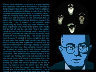 When a music video has to be made, it is very important
that it sticks to some sort of conventions. In the case of
this particular media area; theorist like Andrew Goodwin,
made the six guidelines to follow, to make it easy for the
audience to understand and learn to recognise. When I
came to studying these rules and patterns, I become
engrossed and fascinated at the similarities that all
videos had. This influenced my decisions, choosing the
genre that I did. I wanted to be different, when
constructing my music video and other materials, so I
could experiment with other forms of the same media
that did not fall into the set rules. This is the solitary
reason I chose the genre of dance music. I was the only
genre that combated the rules and has influenced some
of the best music videos to date. This choice was also
made because I wanted to make something that was
fun and new, that would make people think about the
music industry and how it operated. To ensure that my
opinion had the depth of meaning it needed to succeed,
I needed to make sure I had valuable research behind
me. Looking as similar artist and directors help me
understand the conventions but also how to successful
break them. The most influential artist I looked at in my
research was „Fatboy Slim‟ who had created some the
best dance music and videos to accompany them, the
industry had ever seen. This is the sort of impact I
wanted my video and various materials to do and to
make my audience have the same view. The brief I
decided to choose the easiest one I had to do, „DJ
BooSH‟ was now are artist. From this decision I had to
 