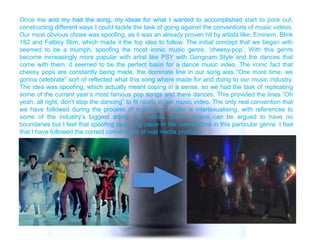 Once me and my had the song, my ideas for what I wanted to accomplished start to pore out,
constructing different ways I could tackle the task of going against the conventions of music videos.
Our most obvious chose was spoofing, as it was an already proven hit by artists like; Eminem, Blink
182 and Fatboy Slim, which made it the top idea to follow. The initial concept that we began with
seemed to be a triumph, spoofing the most ironic music genre, „cheesy-pop‟. With this genre
become increasingly more popular with artist like PSY with Gangnam Style and the dances that
come with them, it seemed to be the perfect basis for a dance music video. The ironic fact that
cheesy pops are constantly being made, the dominate line in our song was “One more time, we
gonna celebrate” sort of reflected what this song where made for and doing to our music industry.
The idea was spoofing, which actually meant coping in a sense, so we had the task of replicating
some of the current year‟s most famous pop songs and there dances. This provided the lines “Oh
yeah, all right, don‟t stop the dancing” to fit nicely in our music video. The only real convention that
we have followed during the process of making our video is intertexualising, with references to
some of the industry‟s biggest artists and videos. Dance videos can be argued to have no
boundaries but I feel that spoofing has a big place in the conventions in this particular genre. I feel
that I have followed the correct conventions of real media products.
 