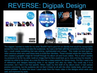 The digipak I wanted to make for my artist „BooSH‟ had to give him an identity that would be recognizable
across the music industry and also the audiences. As I was a lot freer with the conventions of this ancillary
text, I could create something that was striking, sophisticated and unique. This made me look back on
other previous artist who used these texts to build their identities. These included artists like Lloyd Banks,
who created a gangster image for himself through his album art and music videos. This is what I wanted
my products to do for my artist, build an image that his fans could look up to, love and buy his records. I
wanted my artist to be shown as a club DJ that has a deep passion for dance music. For this I used a lot
of references and designs featuring clubs in my digipak and also my video. You could say it is a
convention, but I feel it not that specific. When made my first draft of my album cover, it had various
positive comments, but the audience did not feel it linked at all with the other media texts, which was a
serious problem. To solve this issue I used shots from the music video in the designs which work very
well, and improved my work.
REVERSE: Digipak Design
 