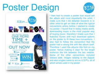 I then had to create a poster that would sell
the album and most importantly the artist. I
made sure that I did detailed research in to
other artist to get an idea of what the typical
conventions where before I started to create
my poster. I found that in today media world,
downloading music is the most popular way
of buying music, therefore I made sure that I
featured iTunes and mp3 download options
on the poster to fit these new conventions. I
also had to follow the convention that the
poster had a strong link with the album itself.
Therefore I used the albums title font on my
poster, hence making it clear for the target
audience the link between the two medias.
Some of the other conventions included
release date, images relating to the digipak
and also singles name to act as U.S.P‟s, all of
which where used in my poster.
Poster Design
 