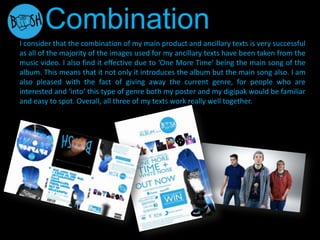 I consider that the combination of my main product and ancillary texts is very successful
as all of the majority of the images used for my ancillary texts have been taken from the
music video. I also find it effective due to ‘One More Time’ being the main song of the
album. This means that it not only it introduces the album but the main song also. I am
also pleased with the fact of giving away the current genre, for people who are
interested and ‘into’ this type of genre both my poster and my digipak would be familiar
and easy to spot. Overall, all three of my texts work really well together.
Combination
 