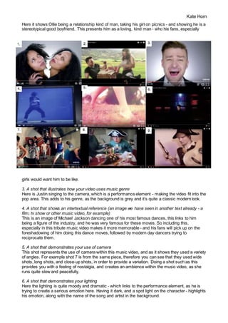 Kate Horn
Here it shows Ollie being a relationship kind of man, taking his girl on picnics - and showing he is a
stereotypical good boyfriend. This presents him as a loving, kind man - who his fans, especially
girls would want him to be like.
3. A shot that illustrates how your video uses music genre
Here is Justin singing to the camera, which is a performance element - making the video fit into the
pop area. This adds to his genre, as the background is grey and it’s quite a classic modern look.
4. A shot that shows an intertextual reference (an image we have seen in another text already - a
film, tv show or other music video, for example)
This is an image of Michael Jackson dancing one of his most famous dances, this links to him
being a figure of the industry, and he was very famous for these moves. So including this,
especially in this tribute music video makes it more memorable - and his fans will pick up on the
foreshadowing of him doing this dance moves, followed by modern day dancers trying to
reciprocate them.
5. A shot that demonstrates your use of camera
This shot represents the use of camera within this music video, and as it shows they used a variety
of angles. For example shot 7 is from the same piece, therefore you can see that they used wide
shots, long shots, and close-up shots, in order to provide a variation. Doing a shot such as this
provides you with a feeling of nostalgia, and creates an ambience within the music video, as she
runs quite slow and peacefully.
6. A shot that demonstrates your lighting
Here the lighting is quite moody and dramatic - which links to the performance element, as he is
trying to create a serious emotion here. Having it dark, and a spot light on the character - highlights
his emotion, along with the name of the song and artist in the background.
 