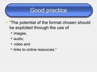 Good practice “ The potential of the format chosen should be exploited through the use of  images,  audio,  video and  links to online resources.” 