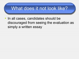 What does it not look like? In all cases, candidates should be discouraged from seeing the evaluation as simply a written essay  