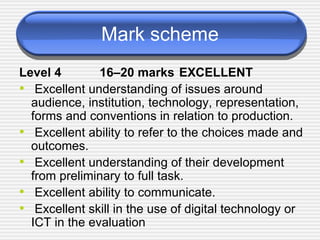 Mark scheme Level 4  16–20 marks  EXCELLENT Excellent understanding of issues around audience, institution, technology, representation, forms and conventions in relation to production.  Excellent ability to refer to the choices made and outcomes.  Excellent understanding of their development from preliminary to full task.  Excellent ability to communicate.  Excellent skill in the use of digital technology or ICT in the evaluation  