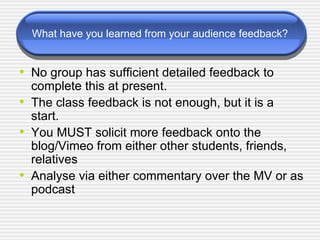 What have you learned from your audience feedback? No group has sufficient detailed feedback to complete this at present. The class feedback is not enough, but it is a start. You MUST solicit more feedback onto the blog/Vimeo from either other students, friends, relatives Analyse via either commentary over the MV or as podcast 