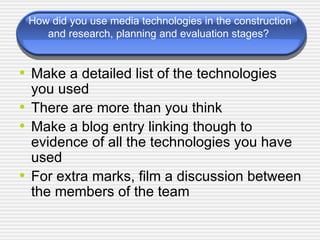 How did you use media technologies in the construction and research, planning and evaluation stages?  Make a detailed list of the technologies you used There are more than you think Make a blog entry linking though to evidence of all the technologies you have used For extra marks, film a discussion between the members of the team 