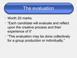 The evaluation Worth 20 marks “Each candidate will evaluate and reflect upon the creative process and their experience of it” “This evaluation may be done collectively for a group production or individually.” 