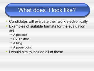 What does it look like? Candidates will evaluate their work electronically Examples of suitable formats for the evaluation are:  A podcast  DVD extras  A blog  A powerpoint  I would aim to include all of these 