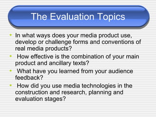 The Evaluation Topics In what ways does your media product use, develop or challenge forms and conventions of real media products?  How effective is the combination of your main product and ancillary texts?  What have you learned from your audience feedback?  How did you use media technologies in the construction and research, planning and evaluation stages?  