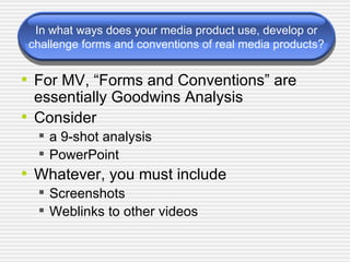 In what ways does your media product use, develop or challenge forms and conventions of real media products? For MV, “Forms and Conventions” are essentially Goodwins Analysis Consider  a 9-shot analysis PowerPoint Whatever, you must include Screenshots Weblinks to other videos 