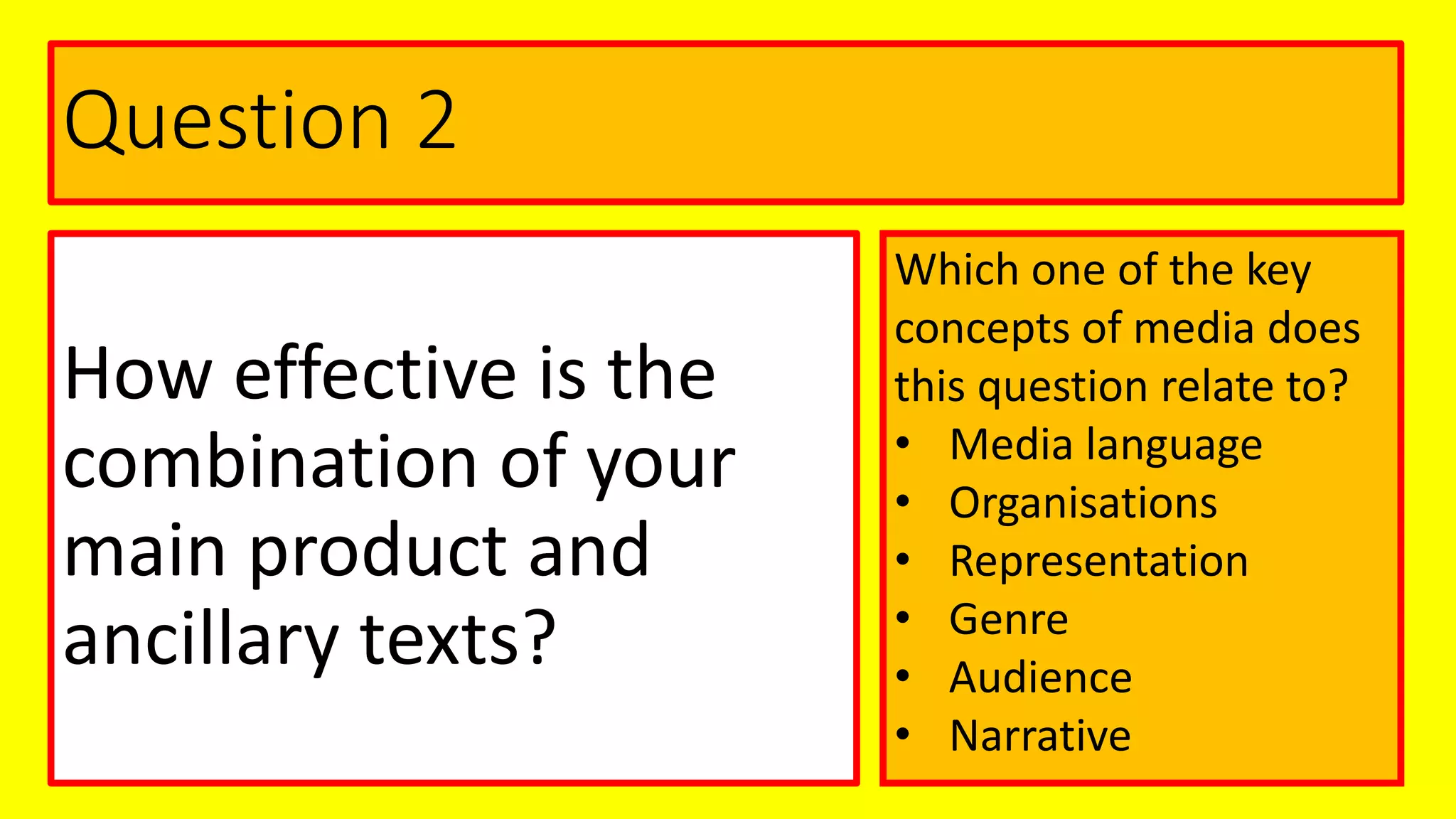 Question 2
How effective is the
combination of your
main product and
ancillary texts?
Which one of the key
concepts of media does
this question relate to?
• Media language
• Organisations
• Representation
• Genre
• Audience
• Narrative
 