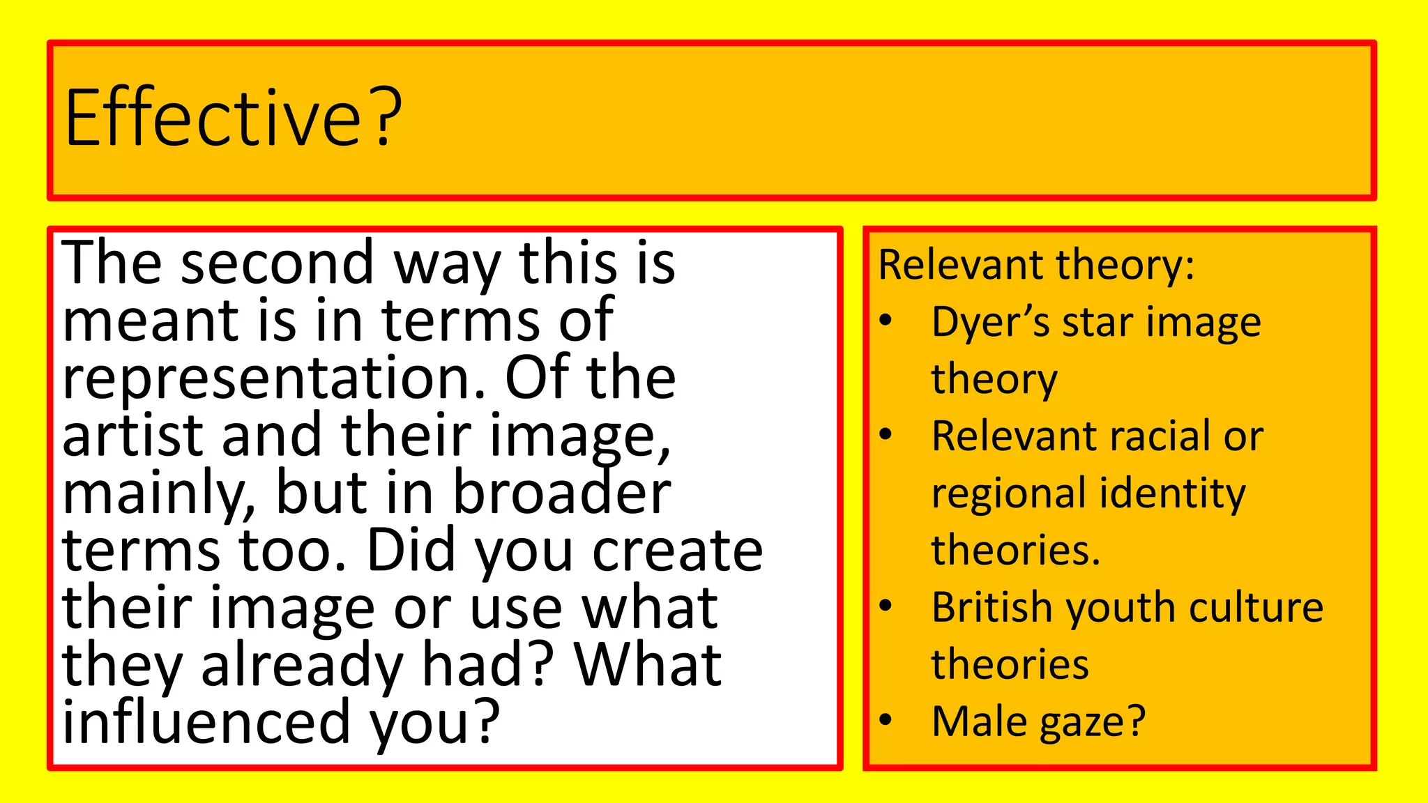 Effective?
The second way this is
meant is in terms of
representation. Of the
artist and their image,
mainly, but in broader
terms too. Did you create
their image or use what
they already had? What
influenced you?
Relevant theory:
• Dyer’s star image
theory
• Relevant racial or
regional identity
theories.
• British youth culture
theories
• Male gaze?
 