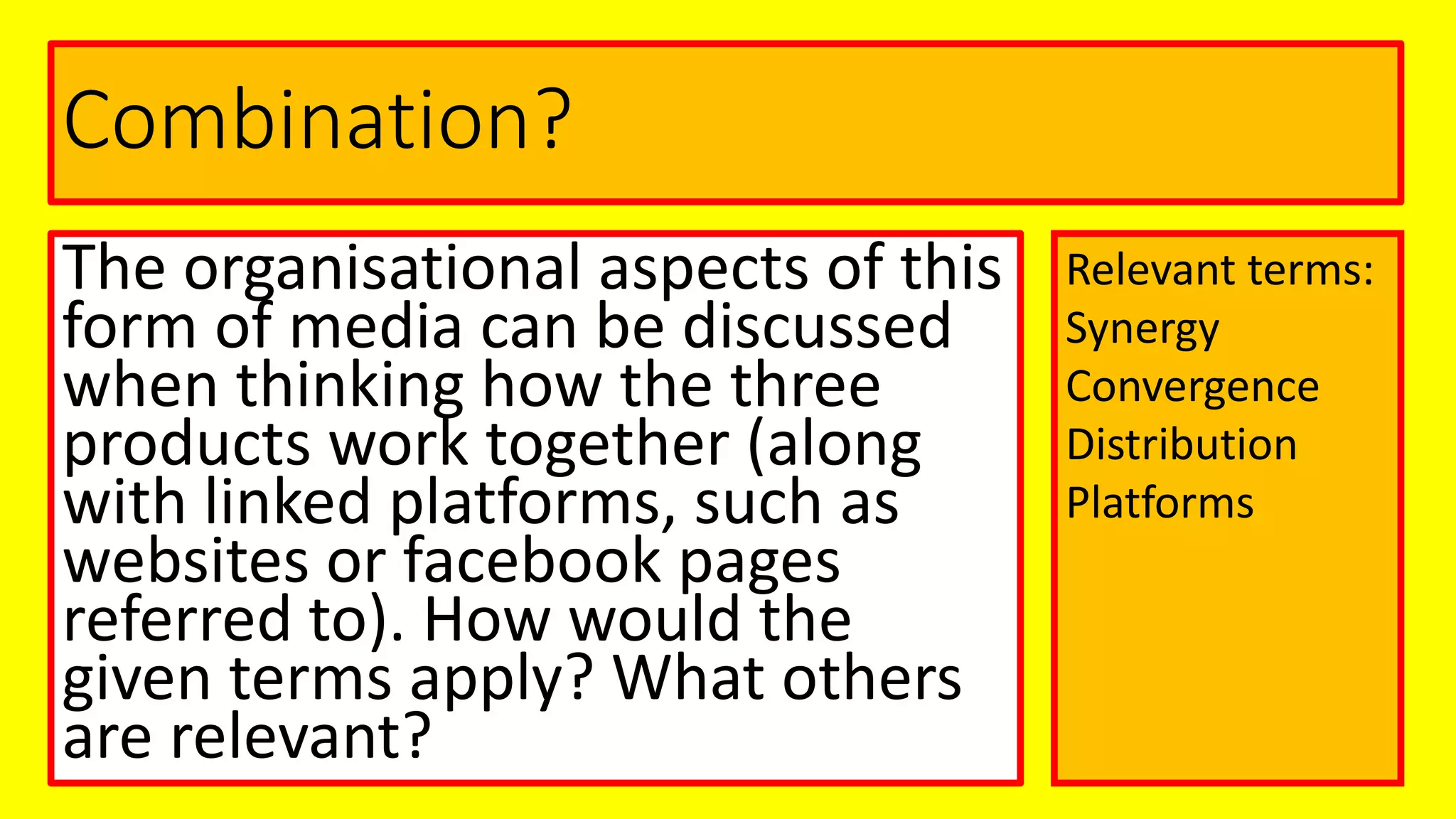 Combination?
The organisational aspects of this
form of media can be discussed
when thinking how the three
products work together (along
with linked platforms, such as
websites or facebook pages
referred to). How would the
given terms apply? What others
are relevant?
Relevant terms:
Synergy
Convergence
Distribution
Platforms
 
