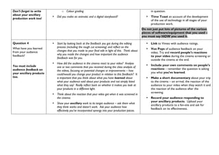Don’t forget to write
about your ancillary
production work too!
o Colour grading
• Did you make an animatic and a digital storyboard?
in question.
• Time Toast an account of the development
of the use of technology in all stages of your
production work.
Do not just put lots of pictures of the various
pieces of software/equipment that you used –
you must say HOW you used it.
Question 4
What have you learned
from your audience
feedback?
You must include
audience feedback on
your ancillary products
too.
• Start by looking back at the feedback you got during the editing
process (including the rough cut screening) and reflect on the
changes that you made to your final edit in light of this. Think about
why you made the changes and how important the audience
feedback was for you.
• How did the audience in the cinema react to your video? Analyse
one or two comments that you received during the class analysis of
the videos, focusing on potential changes or improvements – how
could/would you change your product in relation to this feedback? It
is important that you think about what you have learned about
what your audience said about your products and not simply listed
what they say! Really reflect back on whether it makes you look at
your products in a different light.
• Think about the reaction that your video got when it was screened in
the cinema.
• Show your ancillary work to its target audience – ask them what
they think works and doesn’t work. Ask your audience how
effectively you’ve incorporated synergy into your production pieces.
• Link to Vimeo with audience ratings.
• Vox Pops of audience feedback on your
video. Try and record people’s reactions
to your video during the cinema screening or
outside the cinema at the end.
• Include your own comments on people’s
reactions – remember the question is asking
you what you’ve learned.
• Make a short documentary about your trip
to the cinema – on arrival, the reaction of the
audience to your video when they watch it and
the reaction of the audience after the
screening.
• Record your audience responding to
your ancillary products. Upload your
ancillary products to a fan-site and ask for
feedback on its effectiveness.
 