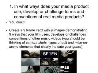 1. In what ways does your media product
use, develop or challenge forms and
conventions of real media products?
• You could:
• Create a 9 frame card with 9 images demonstrating
9 ways that your film uses, develops or challenges
conventions of other music videos (you should be
thinking of camera shots, types of edit and mise-en-
scene elements that clearly indicate your genre)
 