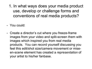 1. In what ways does your media product
use, develop or challenge forms and
conventions of real media products?
• You could:
• Create a director’s cut where you freeze-frame
images from your video and split-screen them with
images which inspired you from real media
products. You can record yourself discussing you
feel this edit/shot size/camera movement or mise-
en-scene element has created a representation of
your artist to his/her fanbase.
 