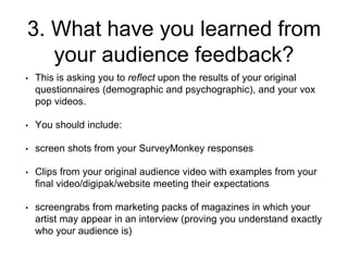 3. What have you learned from
your audience feedback?
• This is asking you to reflect upon the results of your original
questionnaires (demographic and psychographic), and your vox
pop videos.
• You should include:
• screen shots from your SurveyMonkey responses
• Clips from your original audience video with examples from your
final video/digipak/website meeting their expectations
• screengrabs from marketing packs of magazines in which your
artist may appear in an interview (proving you understand exactly
who your audience is)
 