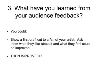 3. What have you learned from
your audience feedback?
• You could:
• Show a first draft cut to a fan of your artist. Ask
them what they like about it and what they feel could
be improved.
• THEN IMPROVE IT!
 